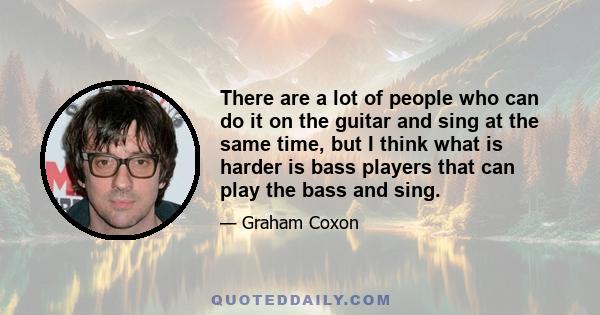 There are a lot of people who can do it on the guitar and sing at the same time, but I think what is harder is bass players that can play the bass and sing.