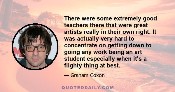 There were some extremely good teachers there that were great artists really in their own right. It was actually very hard to concentrate on getting down to going any work being an art student especially when it's a