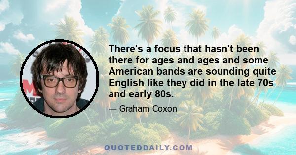 There's a focus that hasn't been there for ages and ages and some American bands are sounding quite English like they did in the late 70s and early 80s.