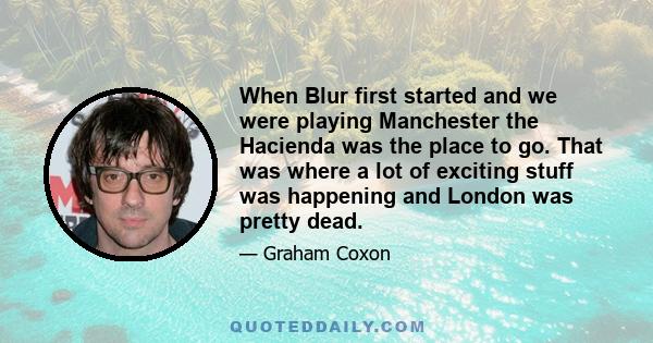 When Blur first started and we were playing Manchester the Hacienda was the place to go. That was where a lot of exciting stuff was happening and London was pretty dead.