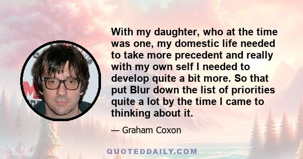 With my daughter, who at the time was one, my domestic life needed to take more precedent and really with my own self I needed to develop quite a bit more. So that put Blur down the list of priorities quite a lot by the 