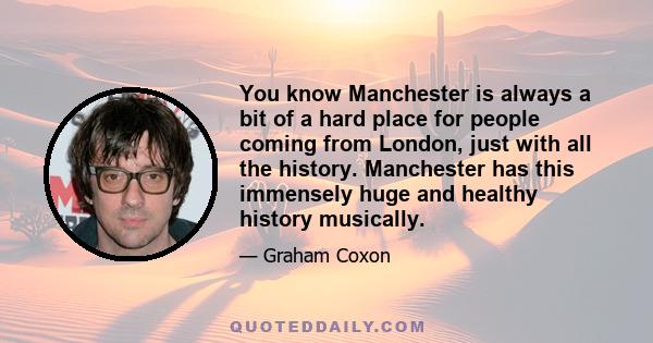 You know Manchester is always a bit of a hard place for people coming from London, just with all the history. Manchester has this immensely huge and healthy history musically.