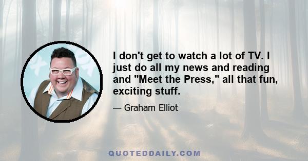 I don't get to watch a lot of TV. I just do all my news and reading and Meet the Press, all that fun, exciting stuff.