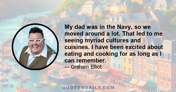 My dad was in the Navy, so we moved around a lot. That led to me seeing myriad cultures and cuisines. I have been excited about eating and cooking for as long as I can remember.