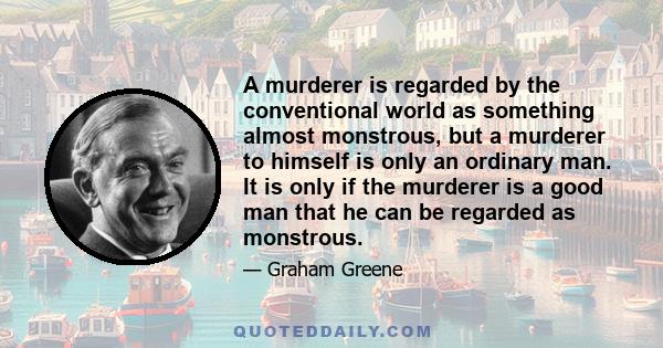 A murderer is regarded by the conventional world as something almost monstrous, but a murderer to himself is only an ordinary man. It is only if the murderer is a good man that he can be regarded as monstrous.