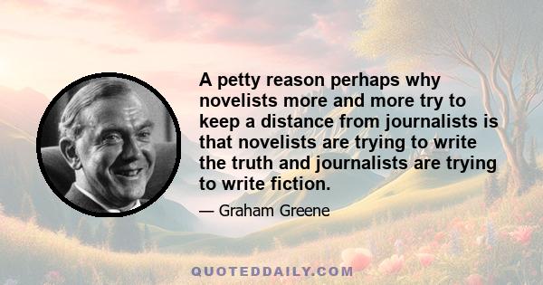 A petty reason perhaps why novelists more and more try to keep a distance from journalists is that novelists are trying to write the truth and journalists are trying to write fiction.