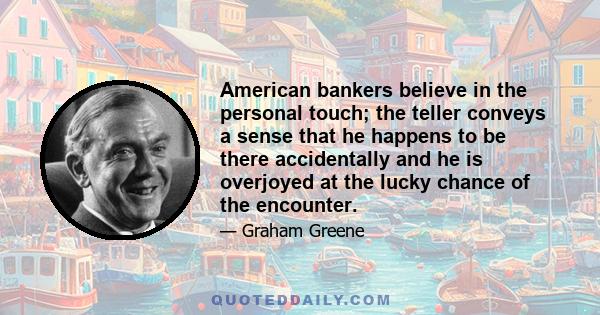 American bankers believe in the personal touch; the teller conveys a sense that he happens to be there accidentally and he is overjoyed at the lucky chance of the encounter.