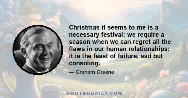 Christmas it seems to me is a necessary festival; we require a season when we can regret all the flaws in our human relationships: it is the feast of failure, sad but consoling.