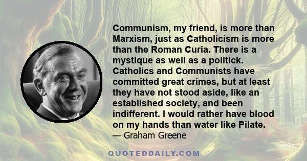 Communism, my friend, is more than Marxism, just as Catholicism is more than the Roman Curia. There is a mystique as well as a politick. Catholics and Communists have committed great crimes, but at least they have not