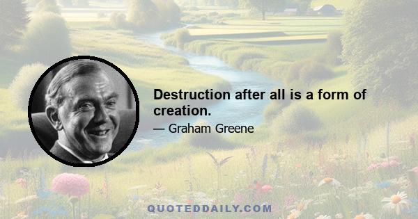 Destruction after all is a form of creation.