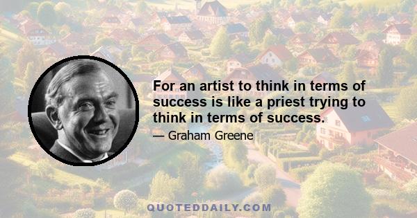 For an artist to think in terms of success is like a priest trying to think in terms of success.