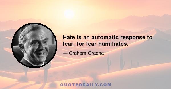 Hate is an automatic response to fear, for fear humiliates.