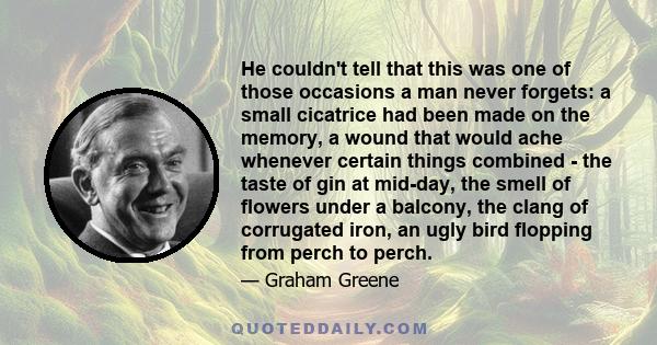 He couldn't tell that this was one of those occasions a man never forgets: a small cicatrice had been made on the memory, a wound that would ache whenever certain things combined - the taste of gin at mid-day, the smell 