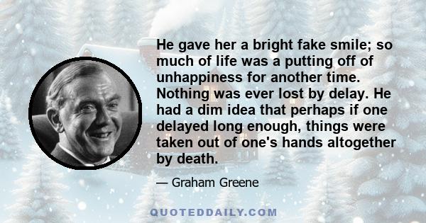 He gave her a bright fake smile; so much of life was a putting off of unhappiness for another time. Nothing was ever lost by delay. He had a dim idea that perhaps if one delayed long enough, things were taken out of