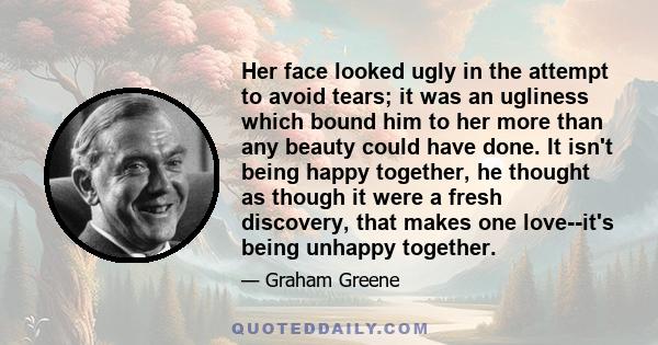 Her face looked ugly in the attempt to avoid tears; it was an ugliness which bound him to her more than any beauty could have done. It isn't being happy together, he thought as though it were a fresh discovery, that