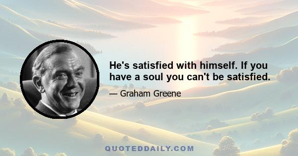 He's satisfied with himself. If you have a soul you can't be satisfied.