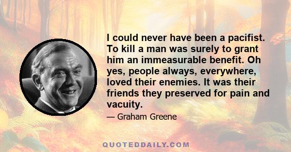 I could never have been a pacifist. To kill a man was surely to grant him an immeasurable benefit. Oh yes, people always, everywhere, loved their enemies. It was their friends they preserved for pain and vacuity.