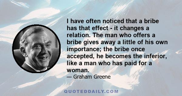 I have often noticed that a bribe has that effect - it changes a relation. The man who offers a bribe gives away a little of his own importance; the bribe once accepted, he becomes the inferior, like a man who has paid