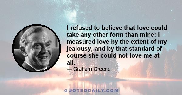 I refused to believe that love could take any other form than mine: I measured love by the extent of my jealousy, and by that standard of course she could not love me at all.