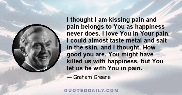 I thought I am kissing pain and pain belongs to You as happiness never does. I love You in Your pain. I could almost taste metal and salt in the skin, and I thought, How good you are. You might have killed us with