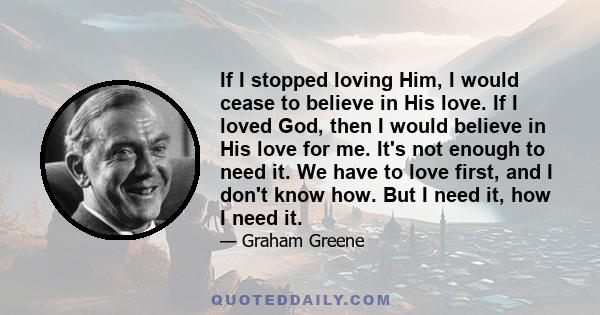 If I stopped loving Him, I would cease to believe in His love. If I loved God, then I would believe in His love for me. It's not enough to need it. We have to love first, and I don't know how. But I need it, how I need