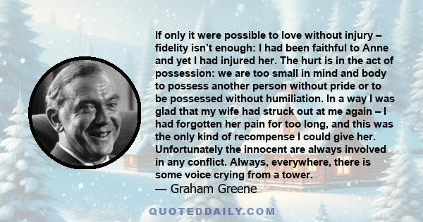 If only it were possible to love without injury – fidelity isn’t enough: I had been faithful to Anne and yet I had injured her. The hurt is in the act of possession: we are too small in mind and body to possess another