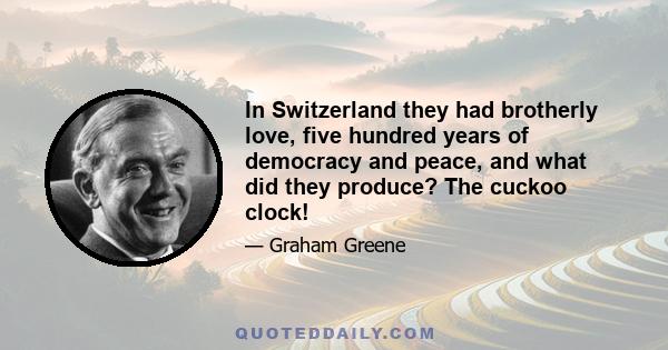 In Switzerland they had brotherly love, five hundred years of democracy and peace, and what did they produce? The cuckoo clock!