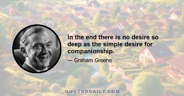 In the end there is no desire so deep as the simple desire for companionship.