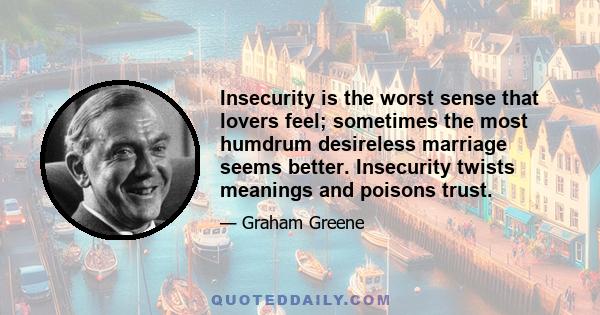 Insecurity is the worst sense that lovers feel; sometimes the most humdrum desireless marriage seems better. Insecurity twists meanings and poisons trust.