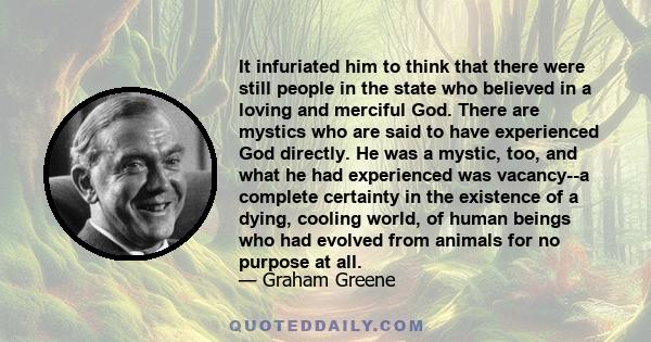 It infuriated him to think that there were still people in the state who believed in a loving and merciful God. There are mystics who are said to have experienced God directly. He was a mystic, too, and what he had