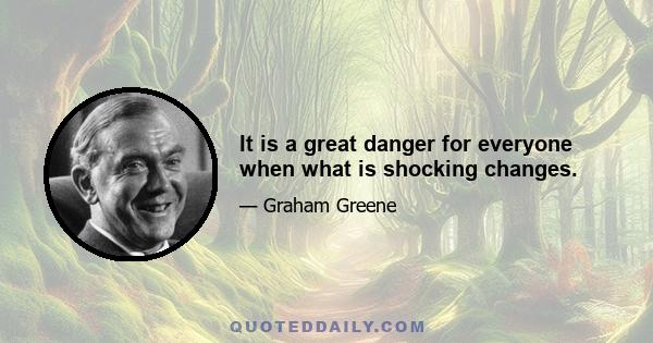 It is a great danger for everyone when what is shocking changes.