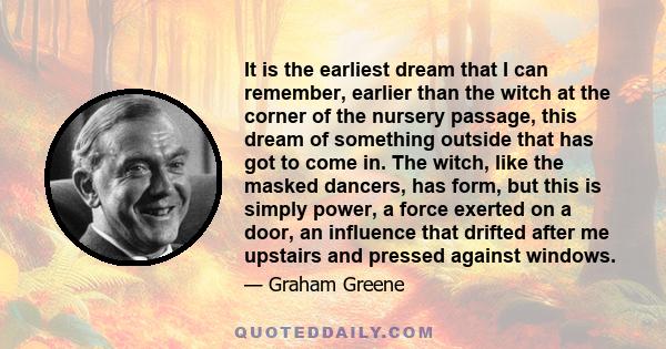 It is the earliest dream that I can remember, earlier than the witch at the corner of the nursery passage, this dream of something outside that has got to come in. The witch, like the masked dancers, has form, but this