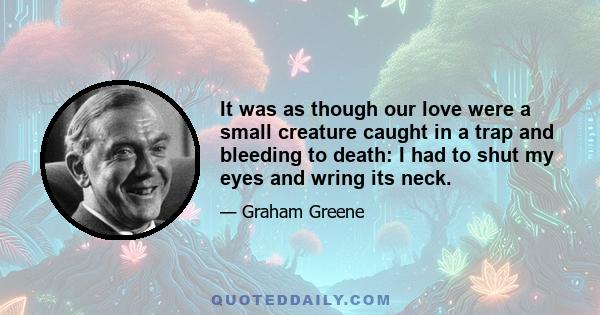 It was as though our love were a small creature caught in a trap and bleeding to death: I had to shut my eyes and wring its neck.