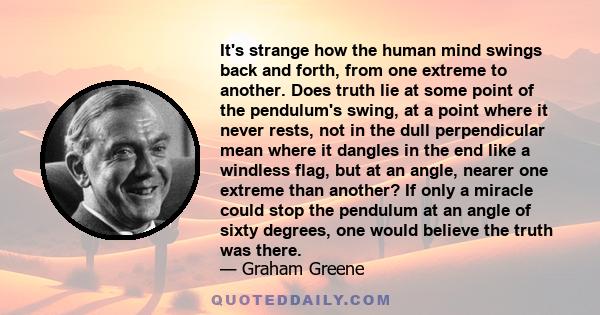 It's strange how the human mind swings back and forth, from one extreme to another. Does truth lie at some point of the pendulum's swing, at a point where it never rests, not in the dull perpendicular mean where it