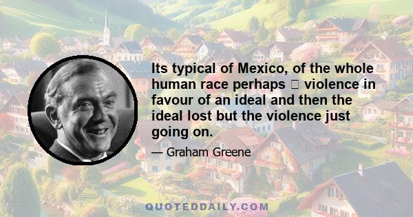 Its typical of Mexico, of the whole human race perhaps  violence in favour of an ideal and then the ideal lost but the violence just going on.