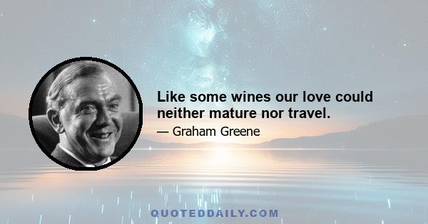 Like some wines our love could neither mature nor travel.