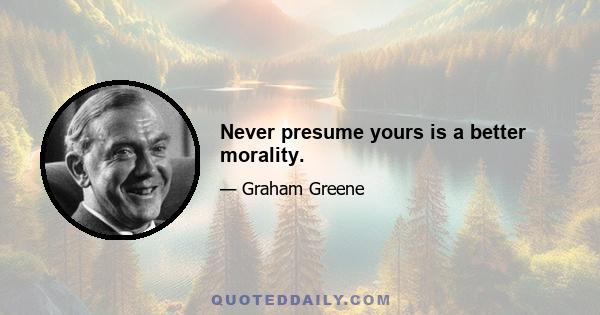 Never presume yours is a better morality.