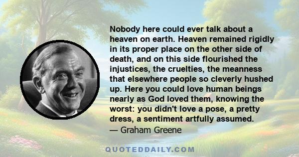 Nobody here could ever talk about a heaven on earth. Heaven remained rigidly in its proper place on the other side of death, and on this side flourished the injustices, the cruelties, the meanness that elsewhere people