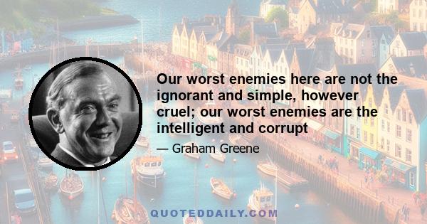 Our worst enemies here are not the ignorant and simple, however cruel; our worst enemies are the intelligent and corrupt