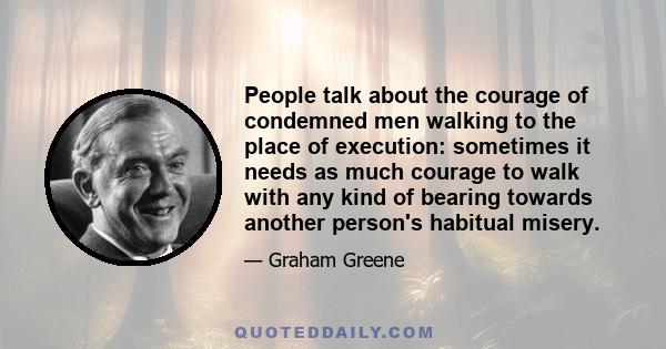 People talk about the courage of condemned men walking to the place of execution: sometimes it needs as much courage to walk with any kind of bearing towards another person's habitual misery.