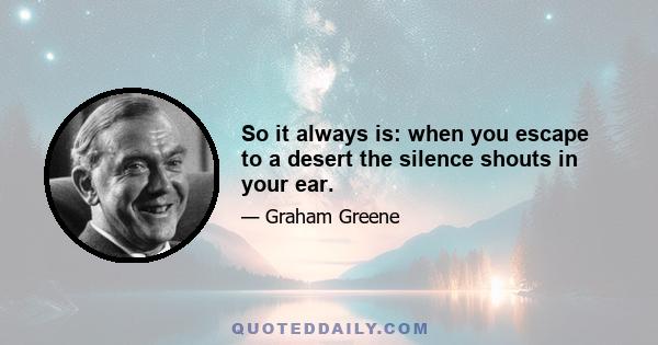 So it always is: when you escape to a desert the silence shouts in your ear.