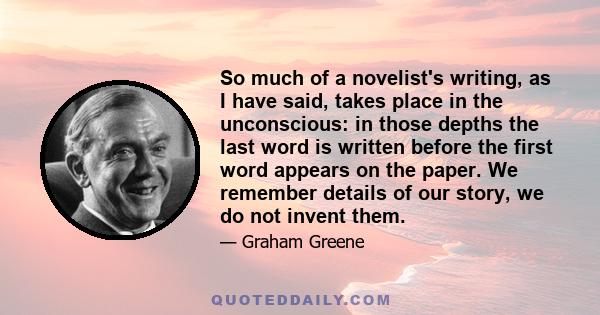 So much of a novelist's writing, as I have said, takes place in the unconscious: in those depths the last word is written before the first word appears on the paper. We remember details of our story, we do not invent