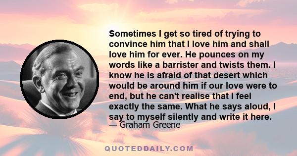 Sometimes I get so tired of trying to convince him that I love him and shall love him for ever. He pounces on my words like a barrister and twists them. I know he is afraid of that desert which would be around him if