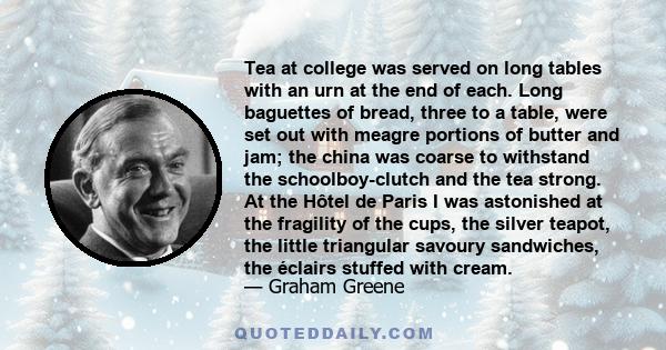 Tea at college was served on long tables with an urn at the end of each. Long baguettes of bread, three to a table, were set out with meagre portions of butter and jam; the china was coarse to withstand the