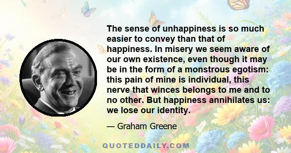 The sense of unhappiness is so much easier to convey than that of happiness. In misery we seem aware of our own existence, even though it may be in the form of a monstrous egotism: this pain of mine is individual, this