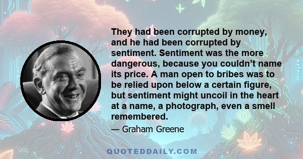 They had been corrupted by money, and he had been corrupted by sentiment. Sentiment was the more dangerous, because you couldn’t name its price. A man open to bribes was to be relied upon below a certain figure, but