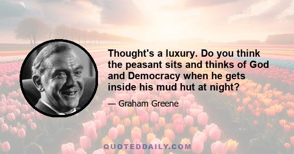 Thought's a luxury. Do you think the peasant sits and thinks of God and Democracy when he gets inside his mud hut at night?