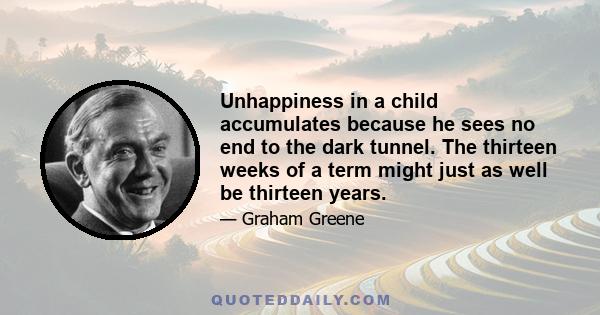 Unhappiness in a child accumulates because he sees no end to the dark tunnel. The thirteen weeks of a term might just as well be thirteen years.