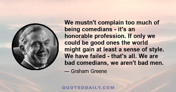 We mustn't complain too much of being comedians - it's an honorable profession. If only we could be good ones the world might gain at least a sense of style. We have failed - that's all. We are bad comedians, we aren't