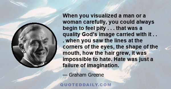 When you visualized a man or a woman carefully, you could always begin to feel pity . . . that was a quality God's image carried with it . . . when you saw the lines at the corners of the eyes, the shape of the mouth,